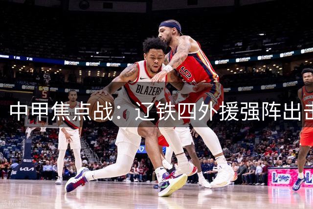中甲焦点战：辽铁四外援强阵出击 西海岸三叉戟蓄势待发