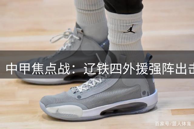 中甲焦点战：辽铁四外援强阵出击 西海岸三叉戟蓄势待发