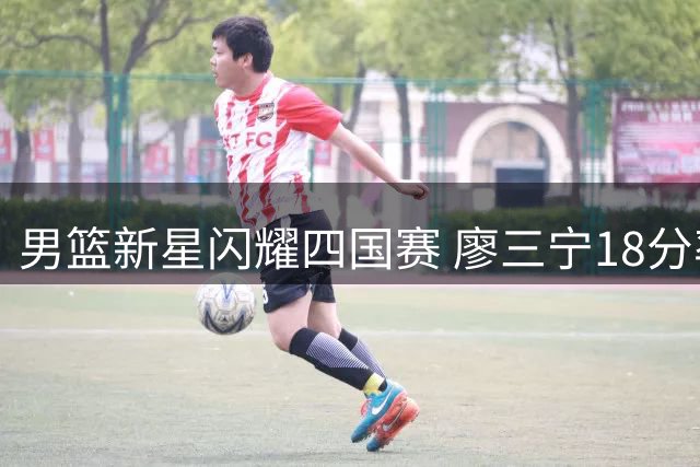 男篮新星闪耀四国赛 廖三宁18分率队双杀格鲁吉亚