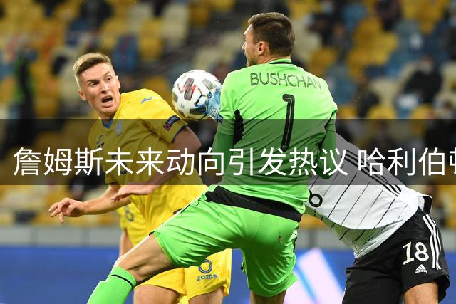 詹姆斯未来动向引发热议 哈利伯顿伤情更新与布伦森崛起解析