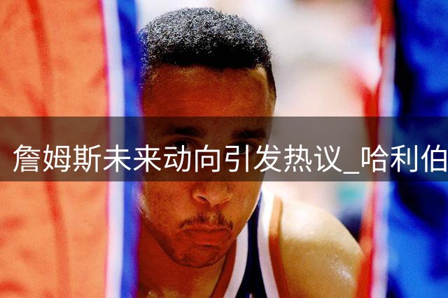 詹姆斯未来动向引发热议 哈利伯顿伤情更新与布伦森崛起解析